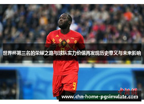 世界杯第三名的荣耀之路与球队实力价值再发现历史意义与未来影响 世界杯第三名的荣耀之路与球队实力价值再发现历史意义与未来影响