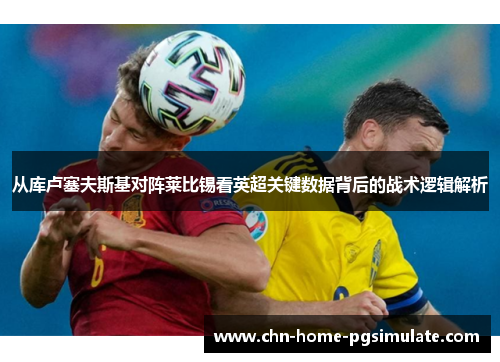 从库卢塞夫斯基对阵莱比锡看英超关键数据背后的战术逻辑解析 从库卢塞夫斯基对阵莱比锡看英超关键数据背后的战术逻辑解析