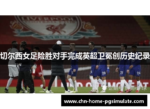 切尔西女足险胜对手完成英超卫冕创历史纪录 切尔西女足险胜对手完成英超卫冕创历史纪录