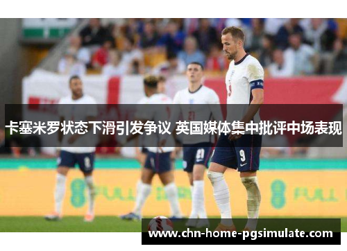 卡塞米罗状态下滑引发争议 英国媒体集中批评中场表现