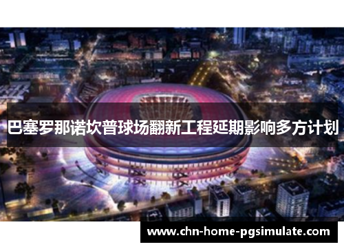 巴塞罗那诺坎普球场翻新工程延期影响多方计划