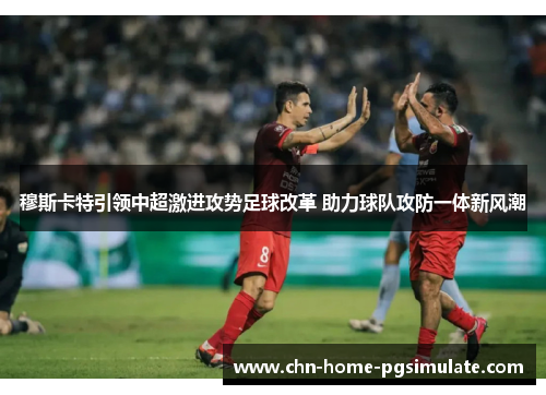 穆斯卡特引领中超激进攻势足球改革 助力球队攻防一体新风潮 穆斯卡特引领中超激进攻势足球改革 助力球队攻防一体新风潮