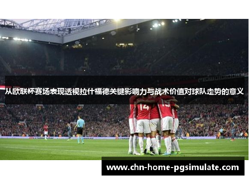 从欧联杯赛场表现透视拉什福德关键影响力与战术价值对球队走势的意义 从欧联杯赛场表现透视拉什福德关键影响力与战术价值对球队走势的意义